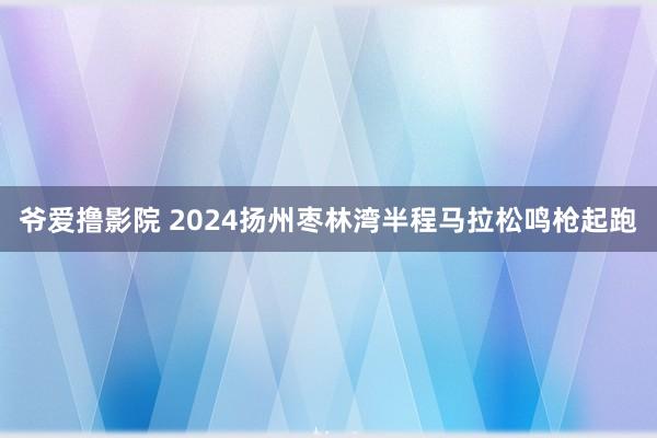 爷爱撸影院 2024扬州枣林湾半程马拉松鸣枪起跑