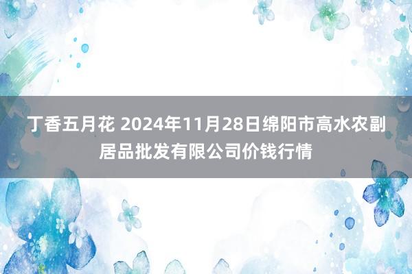 丁香五月花 2024年11月28日绵阳市高水农副居品批发有限公司价钱行情