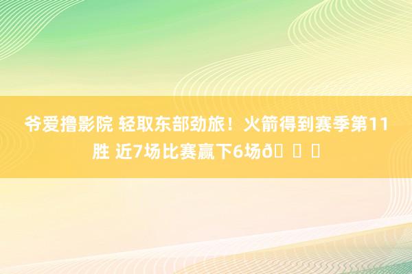 爷爱撸影院 轻取东部劲旅！火箭得到赛季第11胜 近7场比赛赢下6场🚀