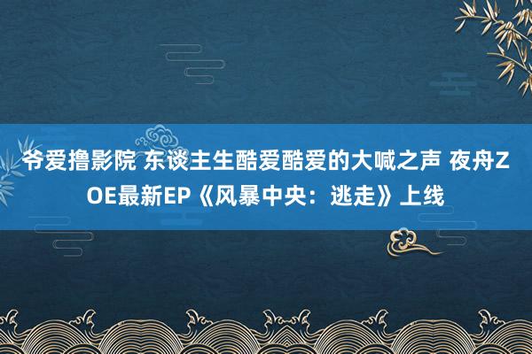 爷爱撸影院 东谈主生酷爱酷爱的大喊之声 夜舟ZOE最新EP《风暴中央：逃走》上线