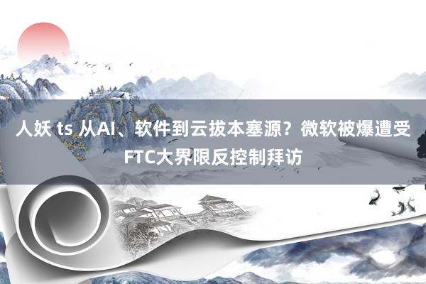 人妖 ts 从AI、软件到云拔本塞源？微软被爆遭受FTC大界限反控制拜访