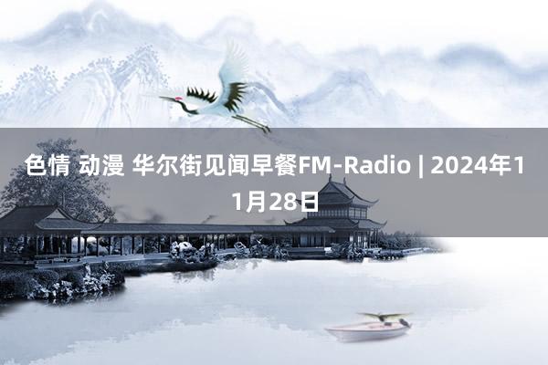 色情 动漫 华尔街见闻早餐FM-Radio | 2024年11月28日