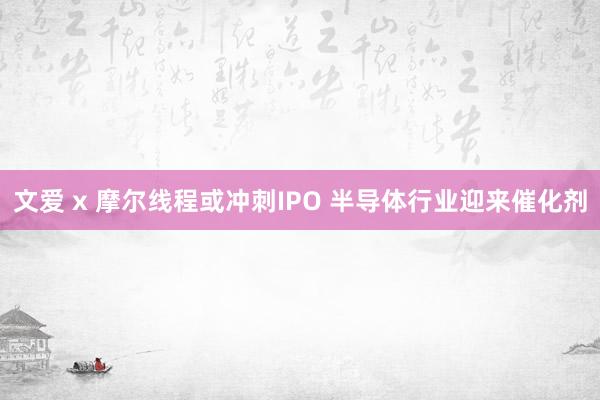 文爱 x 摩尔线程或冲刺IPO 半导体行业迎来催化剂