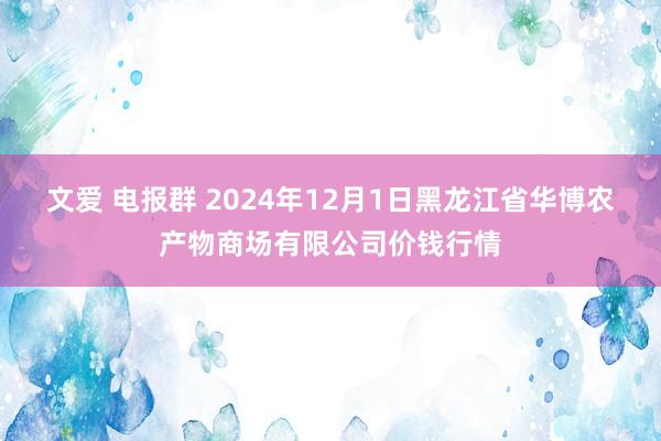 文爱 电报群 2024年12月1日黑龙江省华博农产物商场有限公司价钱行情