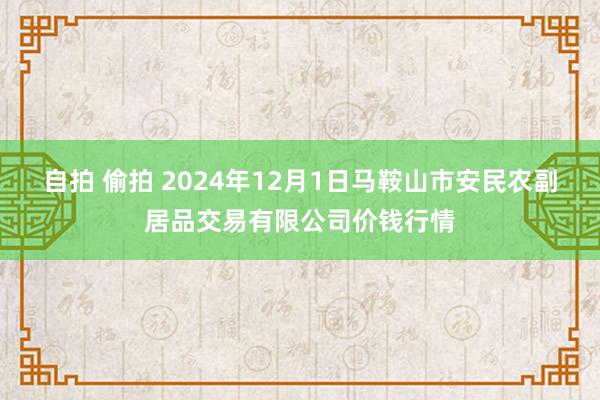 自拍 偷拍 2024年12月1日马鞍山市安民农副居品交易有限公司价钱行情