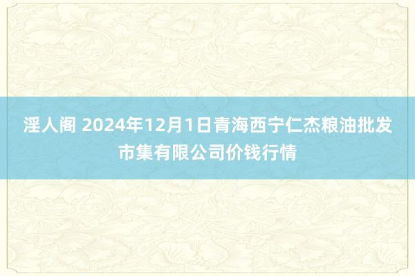 淫人阁 2024年12月1日青海西宁仁杰粮油批发市集有限公司价钱行情