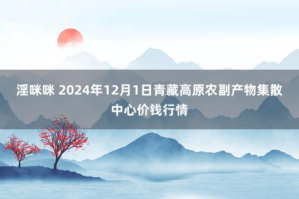 淫咪咪 2024年12月1日青藏高原农副产物集散中心价钱行情