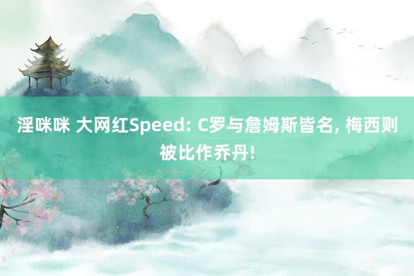 淫咪咪 大网红Speed: C罗与詹姆斯皆名， 梅西则被比作乔丹!