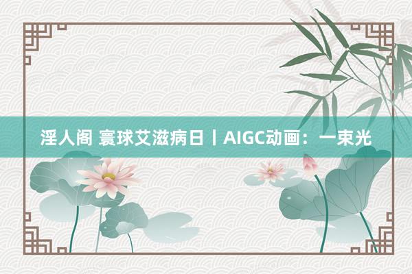 淫人阁 寰球艾滋病日丨AIGC动画：一束光