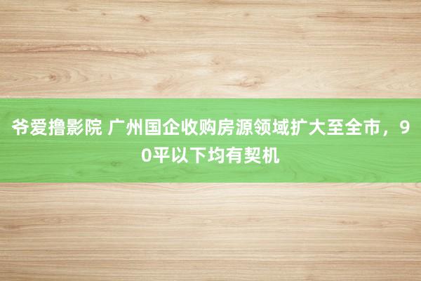 爷爱撸影院 广州国企收购房源领域扩大至全市，90平以下均有契机