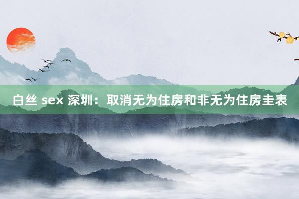 白丝 sex 深圳：取消无为住房和非无为住房圭表