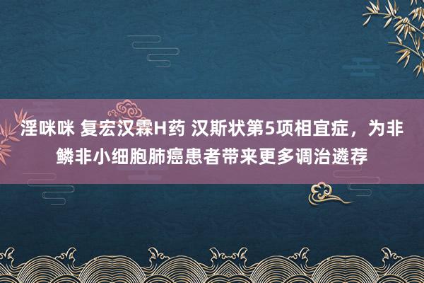 淫咪咪 复宏汉霖H药 汉斯状第5项相宜症，为非鳞非小细胞肺癌患者带来更多调治遴荐