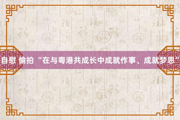 自慰 偷拍 “在与粤港共成长中成就作事、成就梦思”