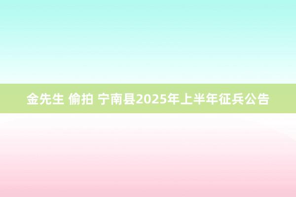 金先生 偷拍 宁南县2025年上半年征兵公告