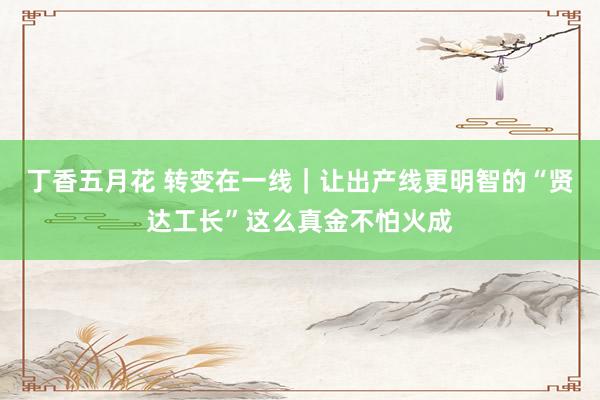 丁香五月花 转变在一线｜让出产线更明智的“贤达工长”这么真金不怕火成