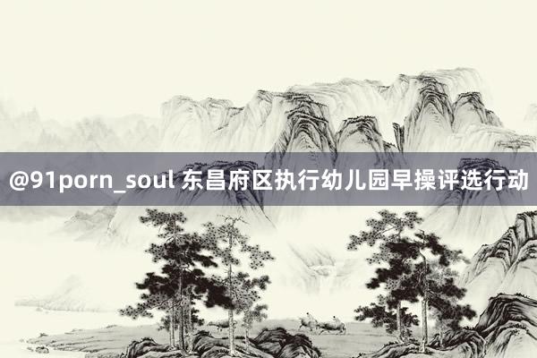 @91porn_soul 东昌府区执行幼儿园早操评选行动