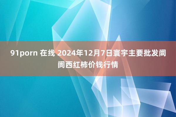 91porn 在线 2024年12月7日寰宇主要批发阛阓西红柿价钱行情