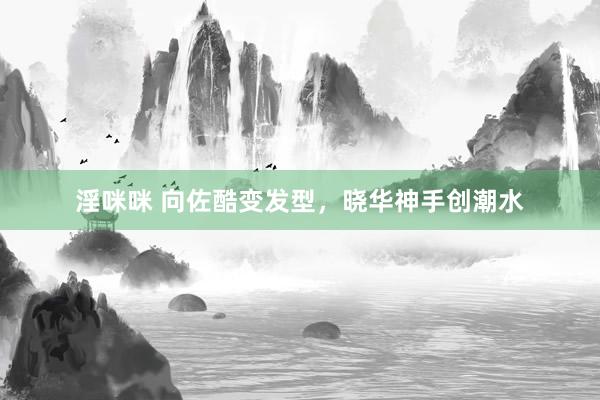 淫咪咪 向佐酷变发型，晓华神手创潮水