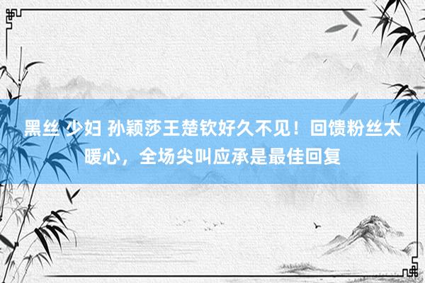 黑丝 少妇 孙颖莎王楚钦好久不见！回馈粉丝太暖心，全场尖叫应承是最佳回复