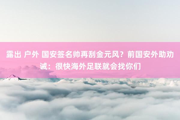 露出 户外 国安签名帅再刮金元风？前国安外助劝诫：很快海外足联就会找你们