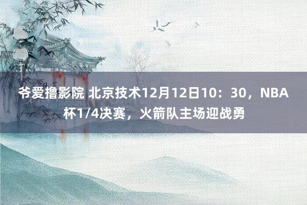 爷爱撸影院 北京技术12月12日10：30，NBA杯1/4决赛，火箭队主场迎战勇