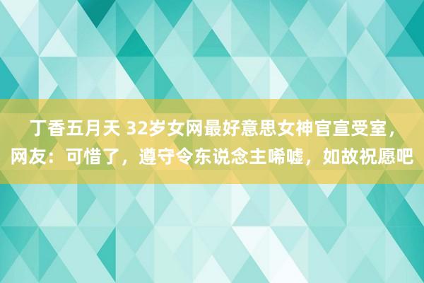 丁香五月天 32岁女网最好意思女神官宣受室，网友：可惜了，遵守令东说念主唏嘘，如故祝愿吧