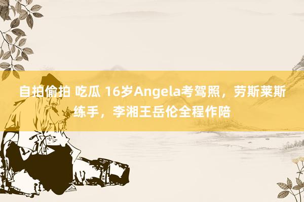 自拍偷拍 吃瓜 16岁Angela考驾照，劳斯莱斯练手，李湘王岳伦全程作陪