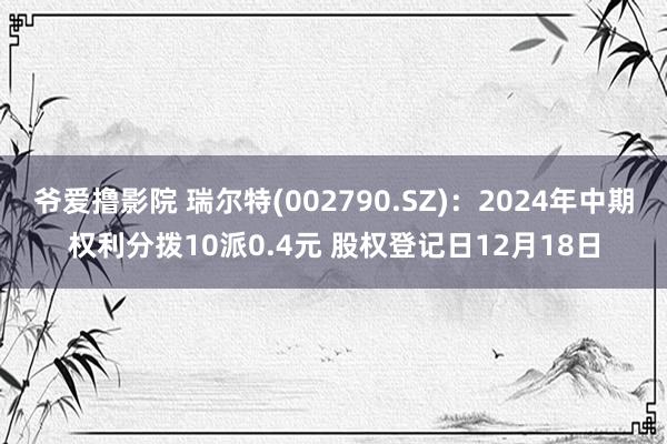 爷爱撸影院 瑞尔特(002790.SZ)：2024年中期权利分拨10派0.4元 股权登记日12月18日