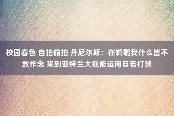 校园春色 自拍偷拍 丹尼尔斯：在鹈鹕我什么皆不敢作念 来到亚特兰大我能运用自若打球