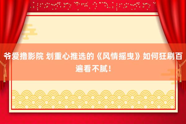 爷爱撸影院 划重心推选的《风情摇曳》如何狂刷百遍看不腻！