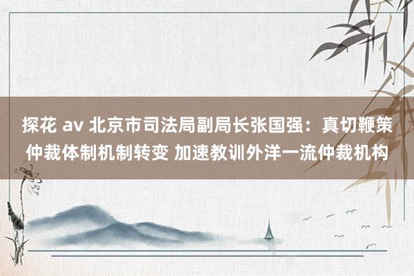 探花 av 北京市司法局副局长张国强：真切鞭策仲裁体制机制转变 加速教训外洋一流仲裁机构