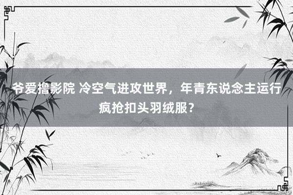 爷爱撸影院 冷空气进攻世界，年青东说念主运行疯抢扣头羽绒服？