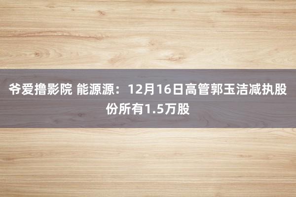 爷爱撸影院 能源源：12月16日高管郭玉洁减执股份所有1.5万股