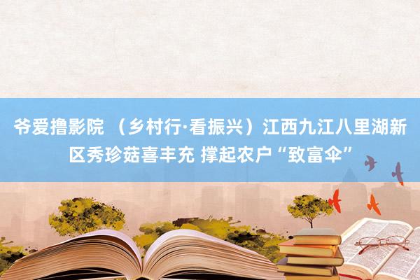 爷爱撸影院 （乡村行·看振兴）江西九江八里湖新区秀珍菇喜丰充 撑起农户“致富伞”