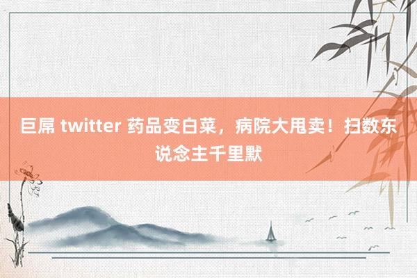 巨屌 twitter 药品变白菜，病院大甩卖！扫数东说念主千里默