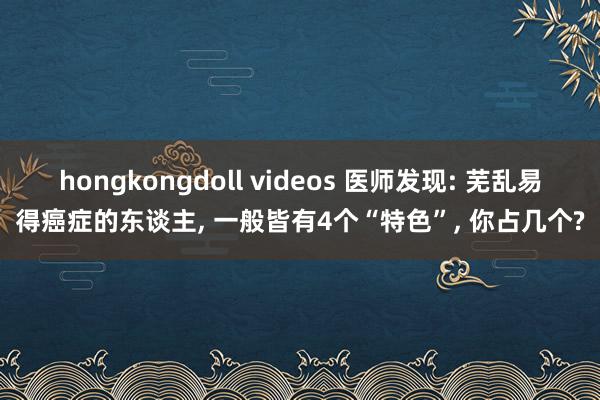 hongkongdoll videos 医师发现: 芜乱易得癌症的东谈主， 一般皆有4个“特色”， 你占几个?