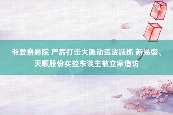 爷爱撸影院 严厉打击大激动违法减抓 新易盛、天顺股份实控东谈主被立案造访