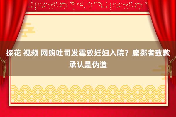 探花 视频 网购吐司发霉致妊妇入院？糜掷者致歉承认是伪造