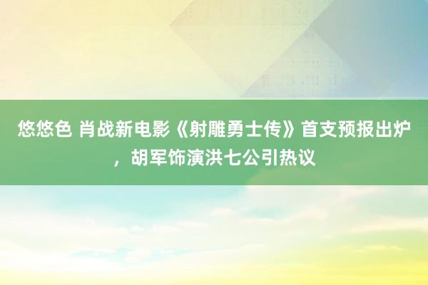 悠悠色 肖战新电影《射雕勇士传》首支预报出炉，胡军饰演洪七公引热议