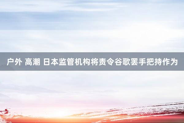 户外 高潮 日本监管机构将责令谷歌罢手把持作为