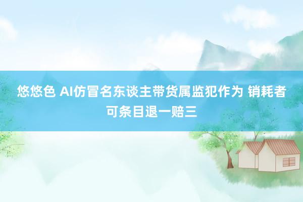 悠悠色 AI仿冒名东谈主带货属监犯作为 销耗者可条目退一赔三