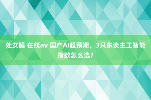 处女膜 在线av 国产AI超预期，3只东谈主工智能指数怎么选？