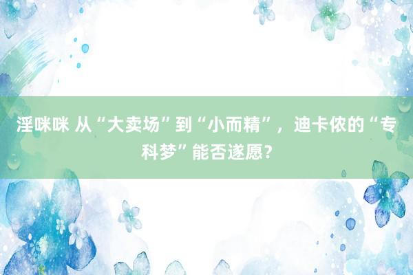 淫咪咪 从“大卖场”到“小而精”，迪卡侬的“专科梦”能否遂愿？