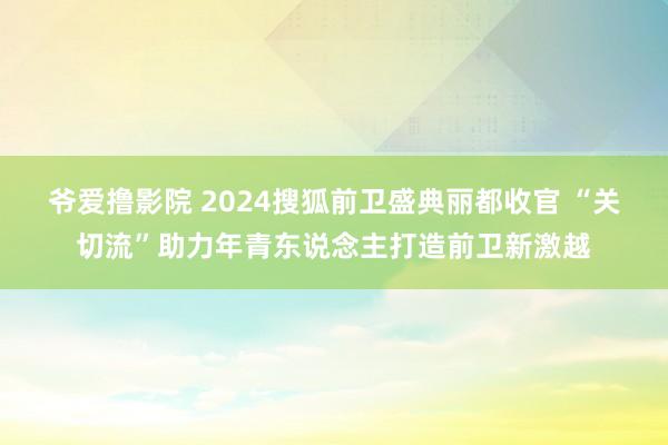 爷爱撸影院 2024搜狐前卫盛典丽都收官 “关切流”助力年青东说念主打造前卫新激越