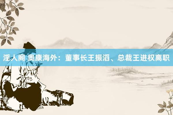 淫人阁 奥康海外：董事长王振滔、总裁王进权离职