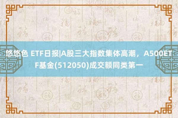 悠悠色 ETF日报|A股三大指数集体高潮，A500ETF基金(512050)成交额同类第一