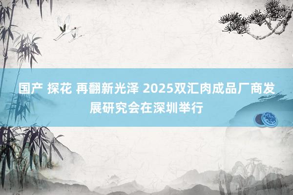 国产 探花 再翻新光泽 2025双汇肉成品厂商发展研究会在深圳举行