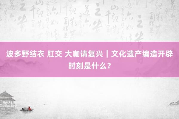 波多野结衣 肛交 大咖请复兴｜文化遗产编造开辟时刻是什么？