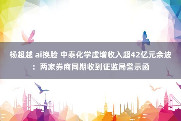 杨超越 ai换脸 中泰化学虚增收入超42亿元余波：两家券商同期收到证监局警示函