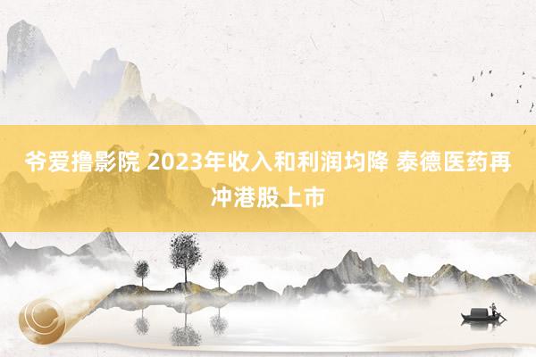 爷爱撸影院 2023年收入和利润均降 泰德医药再冲港股上市